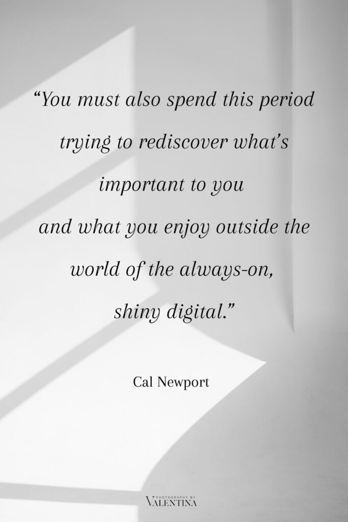 Digital minimalism quote Newport - You must also spend this period trying to rediscover what’s important to you  and what you enjoy outside the world of the always-on, 
shiny digital.